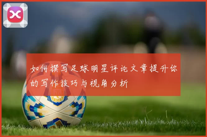 如何撰写足球明星评论文章提升你的写作技巧与视角分析