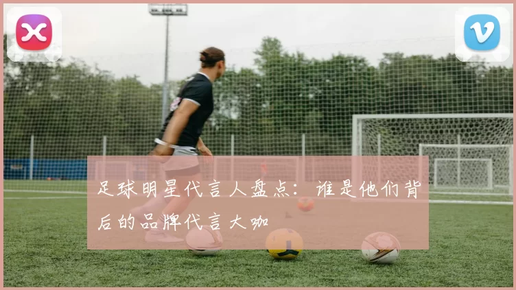 足球明星代言人盘点：谁是他们背后的品牌代言大咖