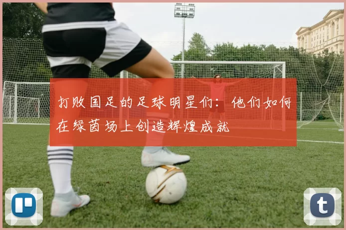 打败国足的足球明星们：他们如何在绿茵场上创造辉煌成就