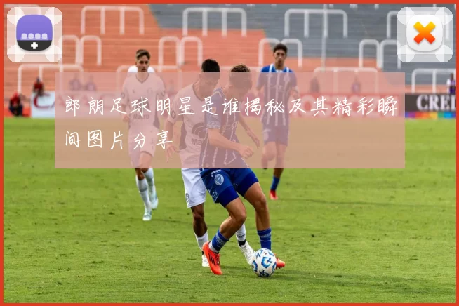 郎朗足球明星是谁揭秘及其精彩瞬间图片分享