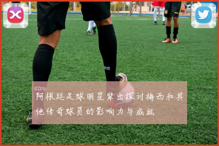 阿根廷足球明星辈出探讨梅西和其他传奇球员的影响力与成就