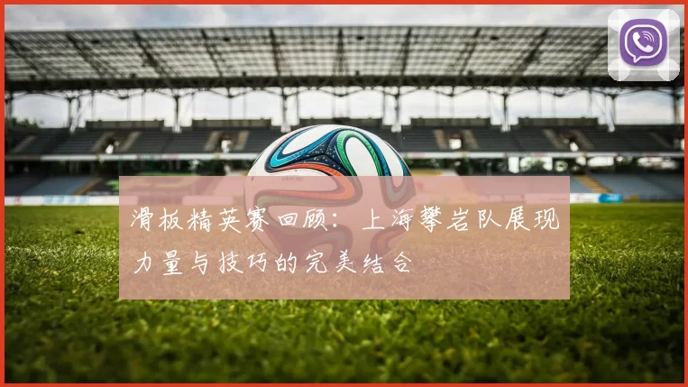 滑板精英赛回顾：上海攀岩队展现力量与技巧的完美结合
