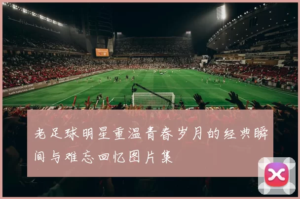 老足球明星重温青春岁月的经典瞬间与难忘回忆图片集