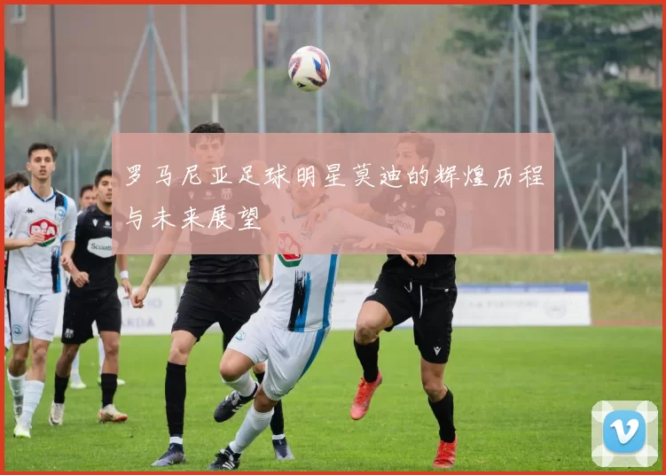 罗马尼亚足球明星莫迪的辉煌历程与未来展望