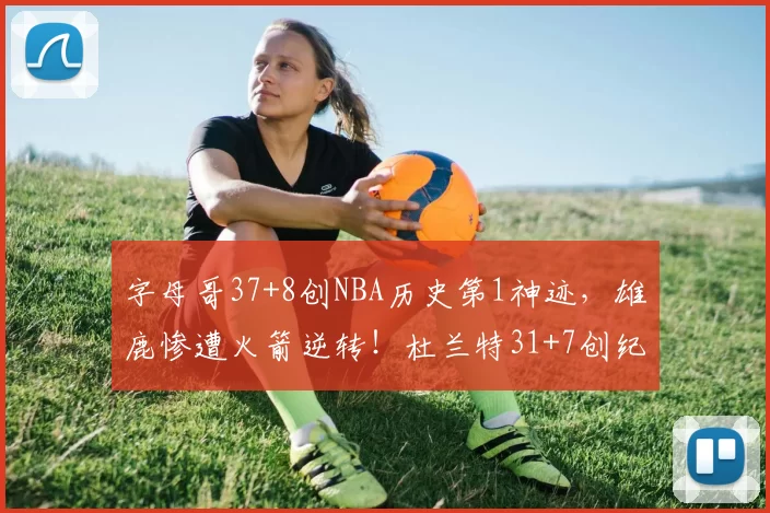 字母哥37+8创NBA历史第1神迹，雄鹿惨遭火箭逆转！杜兰特31+7创纪录，谢泼德立功