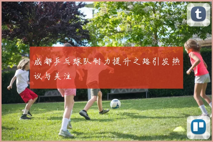成都乒乓球队耐力提升之路引发热议与关注