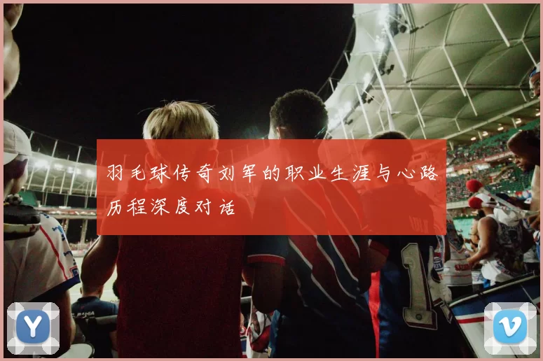 羽毛球传奇刘军的职业生涯与心路历程深度对话