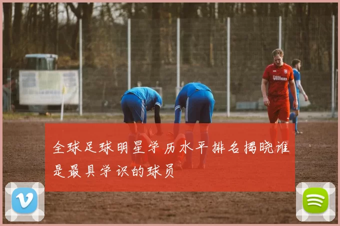 全球足球明星学历水平排名揭晓谁是最具学识的球员