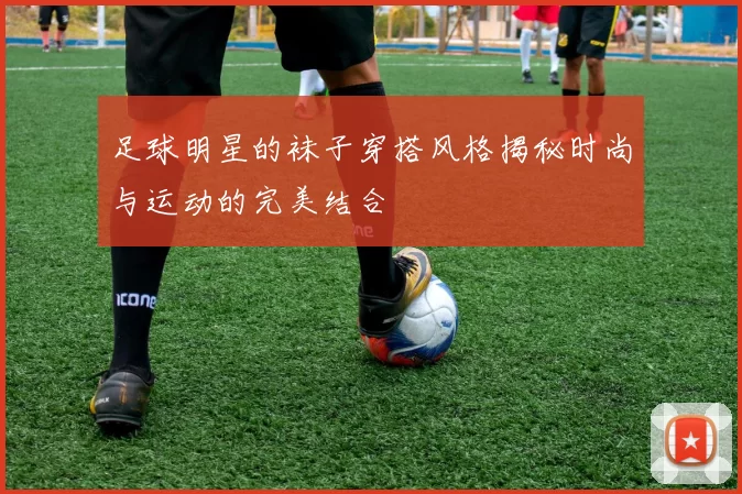 足球明星的袜子穿搭风格揭秘时尚与运动的完美结合