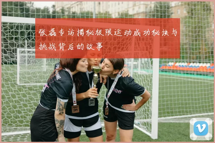 张磊专访揭秘极限运动成功秘诀与挑战背后的故事