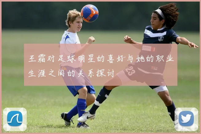 王霜对足球明星的喜好与她的职业生涯之间的关系探讨