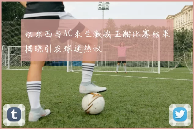 切尔西与AC米兰激战正酣比赛结果揭晓引发球迷热议