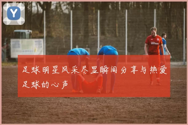足球明星风采尽显瞬间分享与热爱足球的心声