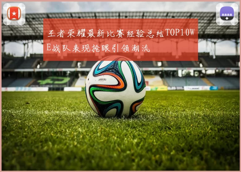 王者荣耀最新比赛经验总结TOP10WE战队表现抢眼引领潮流