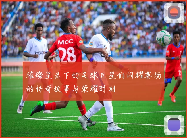 璀璨星光下的足球巨星们闪耀赛场的传奇故事与荣耀时刻
