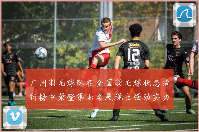 广州羽毛球队在全国羽毛球状态排行榜中荣登第七名展现出强劲实力与潜力