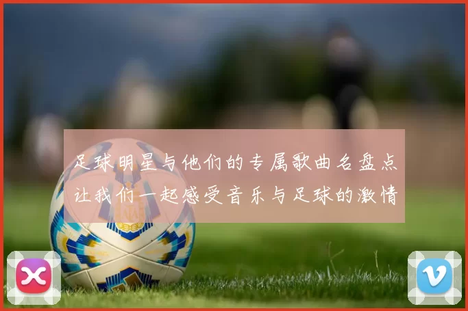 足球明星与他们的专属歌曲名盘点让我们一起感受音乐与足球的激情交融