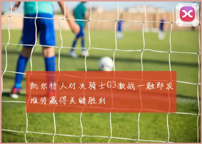 凯尔特人对决骑士G3激战一触即发谁将赢得关键胜利