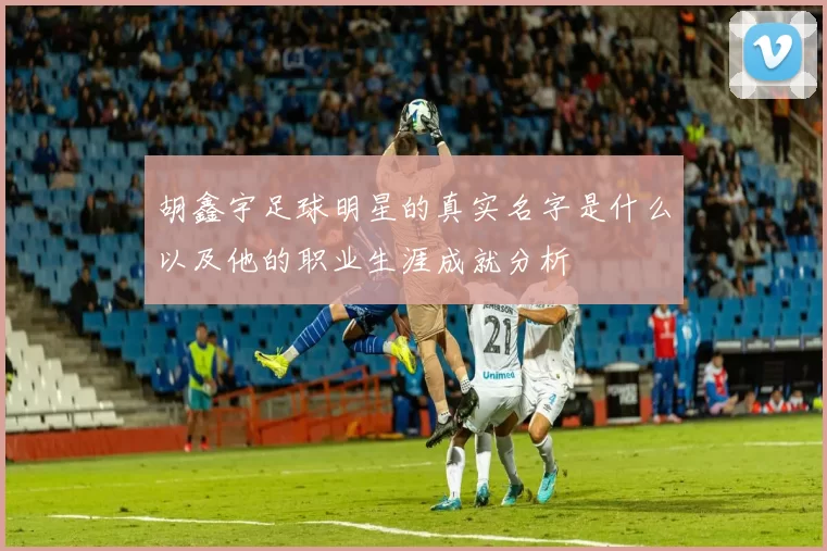 胡鑫宇足球明星的真实名字是什么以及他的职业生涯成就分析